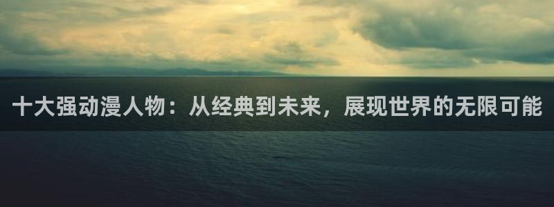 动漫天堂免费下载：十大强动漫人物：从经典到未来，展现世界的无限可能