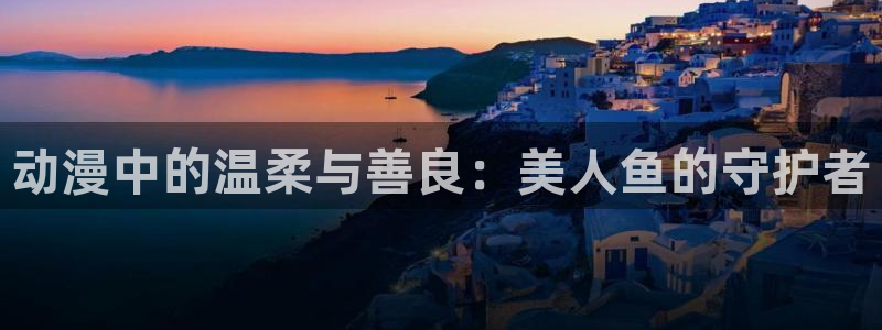 动漫天堂：动漫中的温柔与善良：美人鱼的守护者