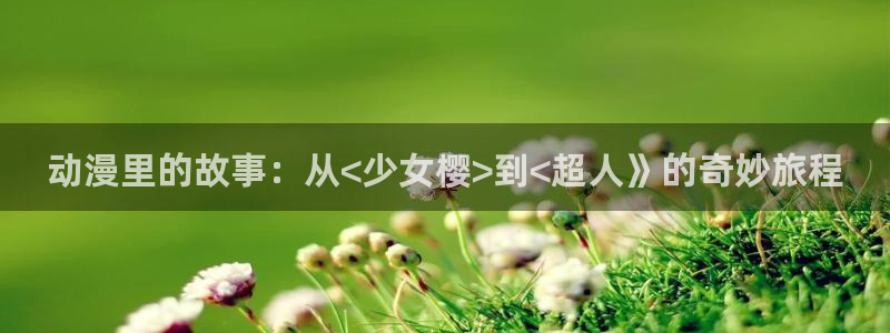 动漫天堂官方正版入口怎么下载：动漫里的故事：从<少女樱>到<超人》的奇妙旅程